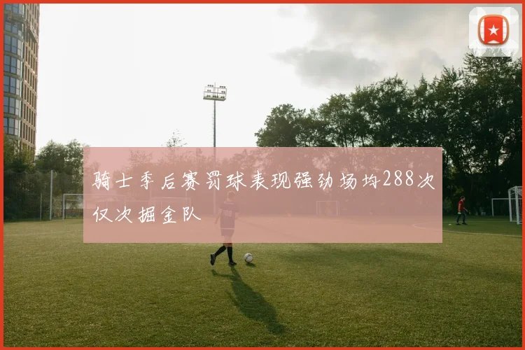 骑士季后赛罚球表现强劲场均288次仅次掘金队