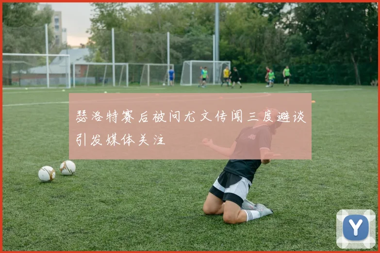 瑟洛特赛后被问尤文传闻三度避谈引发媒体关注