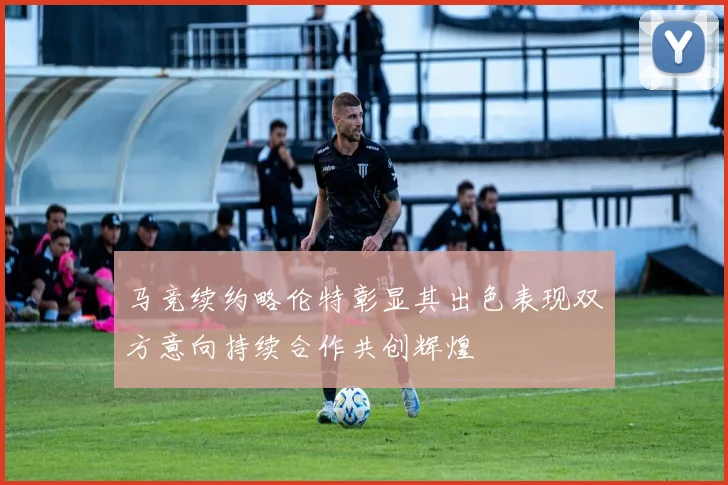 马竞续约略伦特彰显其出色表现双方意向持续合作共创辉煌