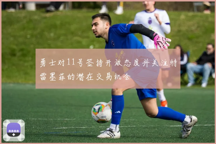勇士对11号签持开放态度并关注特雷墨菲的潜在交易机会
