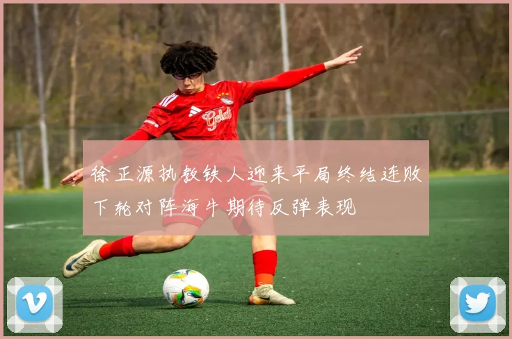 徐正源执教铁人迎来平局终结连败下轮对阵海牛期待反弹表现