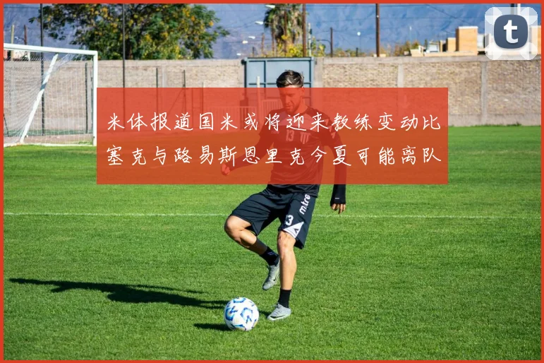 米体报道国米或将迎来教练变动比塞克与路易斯恩里克今夏可能离队