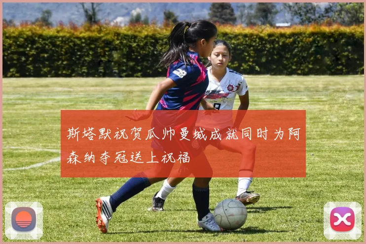 斯塔默祝贺瓜帅曼城成就同时为阿森纳夺冠送上祝福
