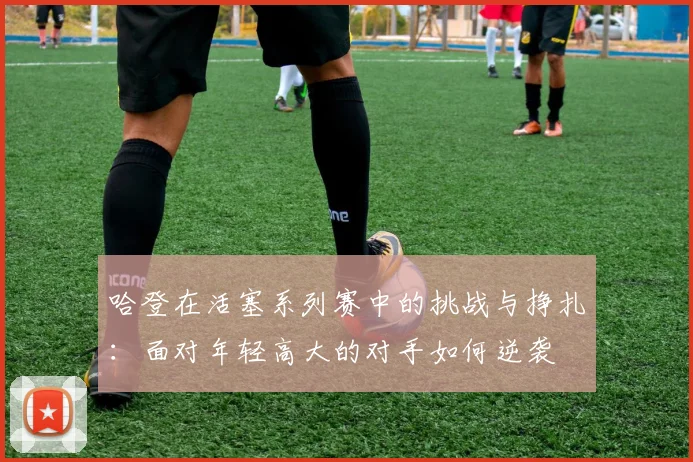 哈登在活塞系列赛中的挑战与挣扎：面对年轻高大的对手如何逆袭