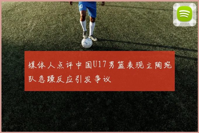 媒体人点评中国U17男篮表现立陶宛队急躁反应引发争议