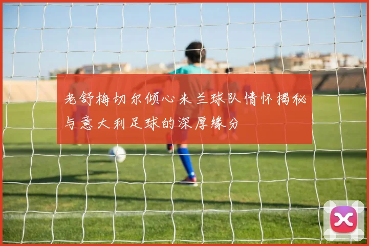 老舒梅切尔倾心米兰球队情怀揭秘与意大利足球的深厚缘分