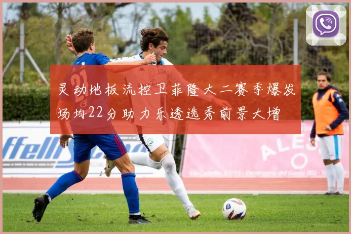 灵动地板流控卫菲隆大二赛季爆发场均22分助力乐透选秀前景大增