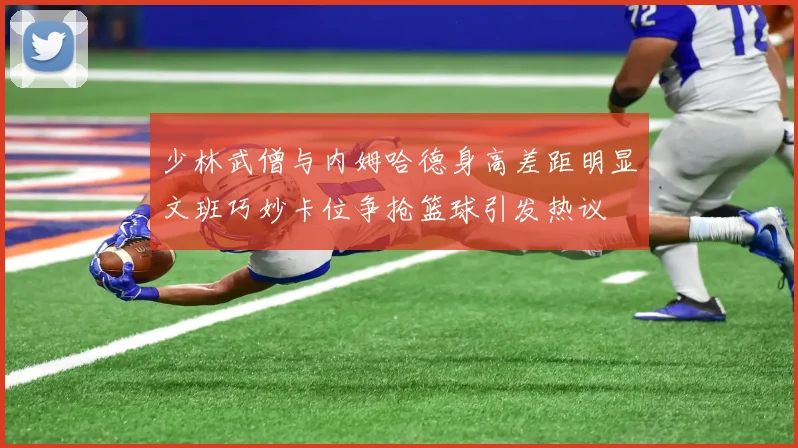 少林武僧与内姆哈德身高差距明显文班巧妙卡位争抢篮球引发热议