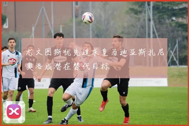 尤文图斯优先追求皇马迪亚斯扎尼奥洛成潜在替代目标