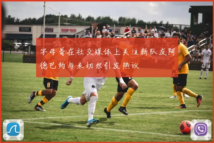 字母哥在社交媒体上关注新队友阿德巴约与米切尔引发热议