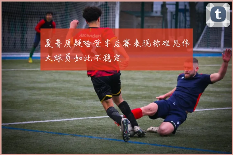 夏普质疑哈登季后赛表现称难见伟大球员如此不稳定