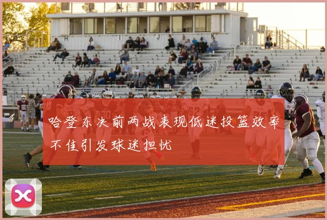 哈登东决前两战表现低迷投篮效率不佳引发球迷担忧