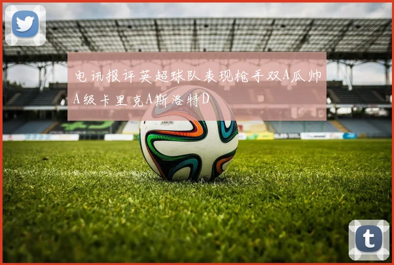 电讯报评英超球队表现枪手双A瓜帅A级卡里克A斯洛特D