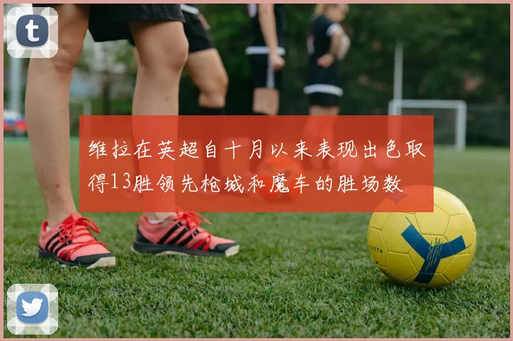 维拉在英超自十月以来表现出色取得13胜领先枪城和魔车的胜场数