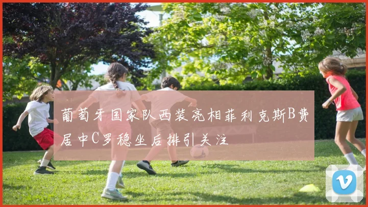 葡萄牙国家队西装亮相菲利克斯B费居中C罗稳坐后排引关注