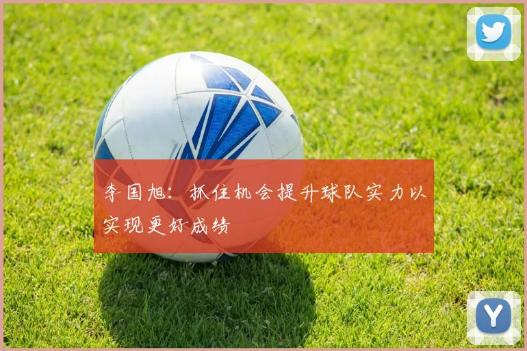 李国旭：抓住机会提升球队实力以实现更好成绩