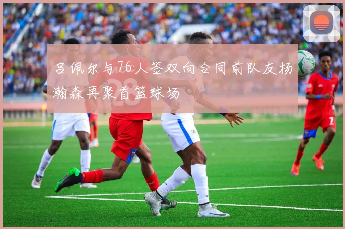 吕佩尔与76人签双向合同前队友杨瀚森再聚首篮球场